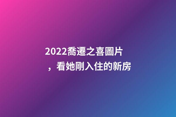 2022喬遷之喜圖片，看她剛入住的新房